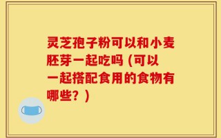 灵芝孢子粉可以和小麦胚芽一起吃吗 (可以一起搭配食用的食物有哪些？)
