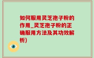 如何服用灵芝孢子粉的作用_灵芝孢子粉的正确服用方法及其功效解析)