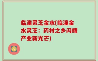 临潼灵芝金水(临潼金水灵芝：药材之乡闪耀产业新光芒)