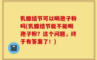 乳腺结节可以喝孢子粉吗(乳腺结节能不能喝孢子粉？这个问题，终于有答案了！)