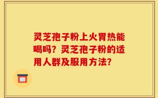 灵芝孢子粉上火胃热能喝吗？灵芝孢子粉的适用人群及服用方法？