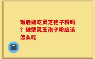 饭后能吃灵芝孢子粉吗？破壁灵芝孢子粉应该怎么吃