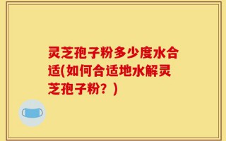 灵芝孢子粉多少度水合适(如何合适地水解灵芝孢子粉？)