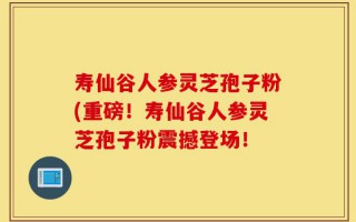 寿仙谷人参灵芝孢子粉(重磅！寿仙谷人参灵芝孢子粉震撼登场！