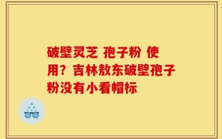 破壁灵芝 孢子粉 使用？吉林敖东破壁孢子粉没有小看帽标