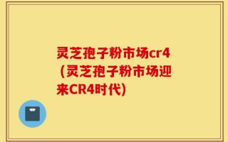 灵芝孢子粉市场cr4 (灵芝孢子粉市场迎来CR4时代)