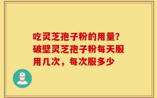 吃灵芝孢子粉的用量？破壁灵芝孢子粉每天服用几次，每次服多少
