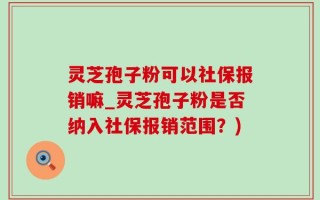 灵芝孢子粉可以社保报销嘛_灵芝孢子粉是否纳入社保报销范围？)