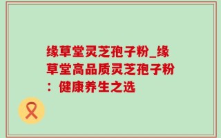 缘草堂灵芝孢子粉_缘草堂高品质灵芝孢子粉：健康养生之选