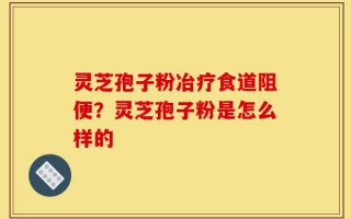 灵芝孢子粉冶疗食道阻便？灵芝孢子粉是怎么样的