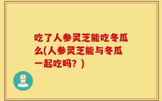 吃了人参灵芝能吃冬瓜么(人参灵芝能与冬瓜一起吃吗？)