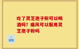吃了灵芝孢子粉可以喝酒吗？痛风可以服用灵芝孢子粉吗