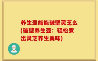 养生壶能能破壁灵芝么(破壁养生壶：轻松煮出灵芝养生美味)