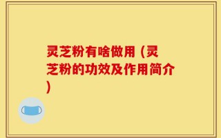 灵芝粉有啥做用 (灵芝粉的功效及作用简介)