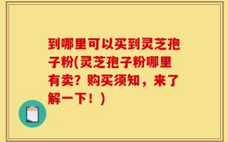 到哪里可以买到灵芝孢子粉(灵芝孢子粉哪里有卖？购买须知，来了解一下！)