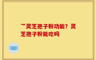 乛灵芝孢子粉功能？灵芝孢子粉能吃吗