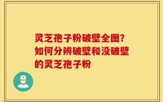 灵芝孢子粉破壁全图？如何分辨破壁和没破壁的灵芝孢子粉