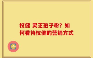 权健 灵芝孢子粉？如何看待权健的营销方式