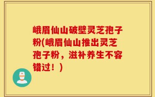 峨眉仙山破壁灵芝孢子粉(峨眉仙山推出灵芝孢子粉，滋补养生不容错过！)