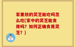 家里放的灵芝能吃吗怎么吃(家中的灵芝能食用吗？如何正确食用灵芝？)