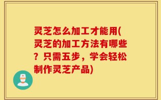 灵芝怎么加工才能用(灵芝的加工方法有哪些？只需五步，学会轻松制作灵芝产品)