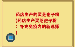 药店生产的灵芝孢子粉(药店生产灵芝孢子粉：补充免疫力的新选择)