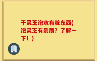 干灵芝泡水有脏东西(泡灵芝有杂质？了解一下！)
