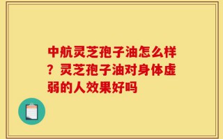 中航灵芝孢子油怎么样？灵芝孢子油对身体虚弱的人效果好吗
