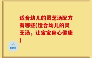 适合幼儿的灵芝汤配方有哪些(适合幼儿的灵芝汤，让宝宝身心健康)