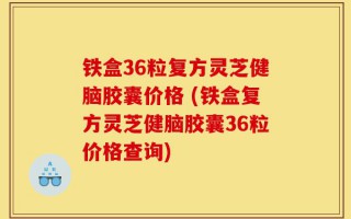 铁盒36粒复方灵芝健脑胶囊价格 (铁盒复方灵芝健脑胶囊36粒价格查询)