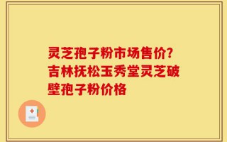 灵芝孢子粉市场售价？吉林抚松玉秀堂灵芝破壁孢子粉价格