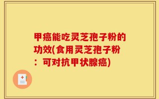 甲癌能吃灵芝孢子粉的功效(食用灵芝孢子粉：可对抗甲状腺癌)