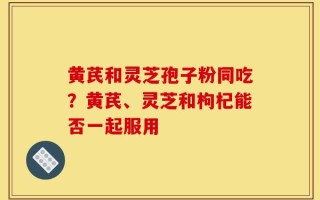 黄芪和灵芝孢子粉同吃？黄芪、灵芝和枸杞能否一起服用