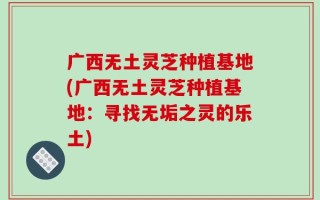 广西无土灵芝种植基地(广西无土灵芝种植基地：寻找无垢之灵的乐土)