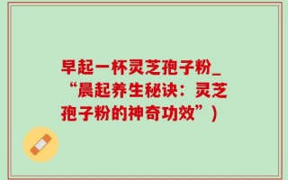 早起一杯灵芝孢子粉_“晨起养生秘诀：灵芝孢子粉的神奇功效”)