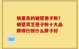 销量高的破壁孢子粉？破壁灵芝孢子粉十大品牌排行榜什么牌子好