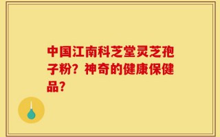 中国江南科芝堂灵芝孢子粉？神奇的健康保健品？