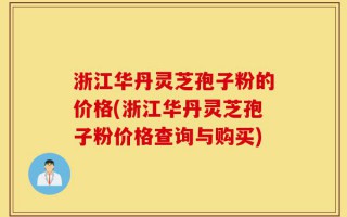 浙江华丹灵芝孢子粉的价格(浙江华丹灵芝孢子粉价格查询与购买)