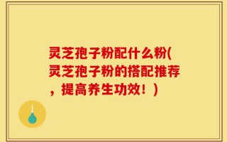 灵芝孢子粉配什么粉(灵芝孢子粉的搭配推荐，提高养生功效！)