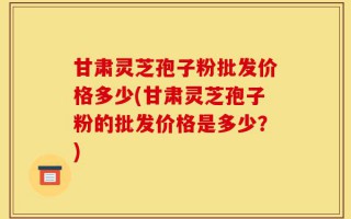 甘肃灵芝孢子粉批发价格多少(甘肃灵芝孢子粉的批发价格是多少？)