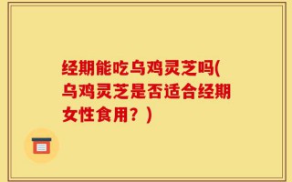 经期能吃乌鸡灵芝吗(乌鸡灵芝是否适合经期女性食用？)
