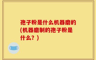 孢子粉是什么机器磨的(机器磨制的孢子粉是什么？)