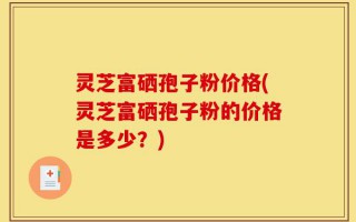 灵芝富硒孢子粉价格(灵芝富硒孢子粉的价格是多少？)