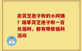 卖灵芝孢子粉的小阿姨？瑞草灵芝孢子粉一百元福利，都有哪些福利活动