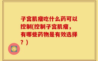 子宫肌瘤吃什么药可以控制(控制子宫肌瘤，有哪些药物是有效选择？)