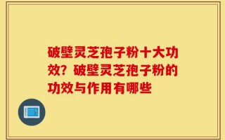 破壁灵芝孢子粉十大功效？破壁灵芝孢子粉的功效与作用有哪些