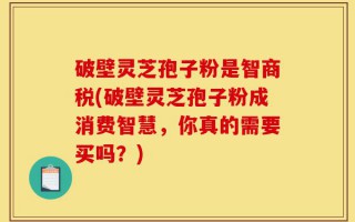 破壁灵芝孢子粉是智商税(破壁灵芝孢子粉成消费智慧，你真的需要买吗？)
