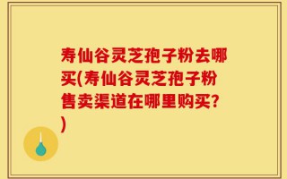 寿仙谷灵芝孢子粉去哪买(寿仙谷灵芝孢子粉售卖渠道在哪里购买？)