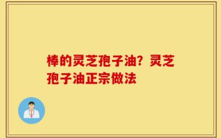 棒的灵芝孢子油？灵芝孢子油正宗做法