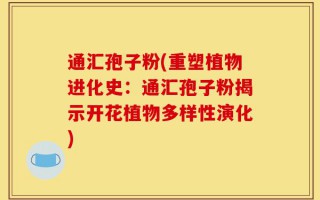 通汇孢子粉(重塑植物进化史：通汇孢子粉揭示开花植物多样性演化)